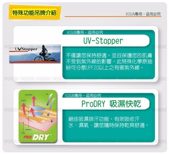 特殊功能吊牌介紹盜用必究專用,盜用必究UV-Stopper不僅讓您保持舒適,並且保護您的肌膚不受到紫外線的影響,此特殊化學原抽紗可分散UPF20以上之有害紫外線。VOSUN  VOSUN  VOSUNPRO DRYVOSUN VOSUN專用,盜用必究ProDRY 吸濕快乾絕佳吸濕排汗功能,有效吸收汗水、濕氣、讓您隨時保持乾爽舒適。