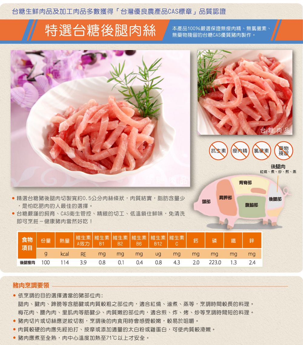 台糖生鮮肉品及加工肉品多數獲得台灣優良農產品CAS標章」品質認證特選台糖後腿肉絲本產品100%嚴選保證無瘦肉精、無氯黴素、無藥物殘留的台糖CAS優質豬肉製作。台糖肉品抗生素 瘦肉精「氯黴素藥物殘留後腿肉紅燒、煮、炒、煎、蒸背脊部台糖肉品 精選台糖豬後腿肉切製寬約0.5公分肉絲條狀,肉質結實,脂肪含量少,是怕吃肥肉的人最佳的選擇。肩胛部頭部腹脇部 台糖嚴謹的飼育、CAS衛生管控、精緻的切工、低溫鎖住鮮味,免清洗即可烹飪-健康豬肉當然好吃!食物份量 熱量B1B2維生素維生素 維生素 維生素 維生素 維生素A效力鈣 磷鐵鋅B6B12C項目後腿瘦肉 100 114kcalREmgmgmgugmgmgmgmg mg3.90.80.10.40.84.32.0 223.0 1.32.4豬肉烹調要領 依烹調的目的選擇適當的豬部位肉:腿肉、腱肉、蹄膀等含筋腱或肉質較粗之部位肉,適合紅燒、、蒸等,烹調時間較長的料理。梅花肉、腰內肉、里肌肉等筋腱少、肉質嫩的部位肉,適合煎、炸、烤、炒等烹調時間短的料理。 豬肉切片或切絲應逆紋切割,烹調後的肉食用時會感覺較嫩,較易於咀嚼。 肉質較硬的肉應先經拍打、按摩或添加適量的太白粉或雞蛋白,可使肉質較滑嫩。 豬肉應煮至全熟,肉中心溫度加熱至71℃以上才安全。後腿部