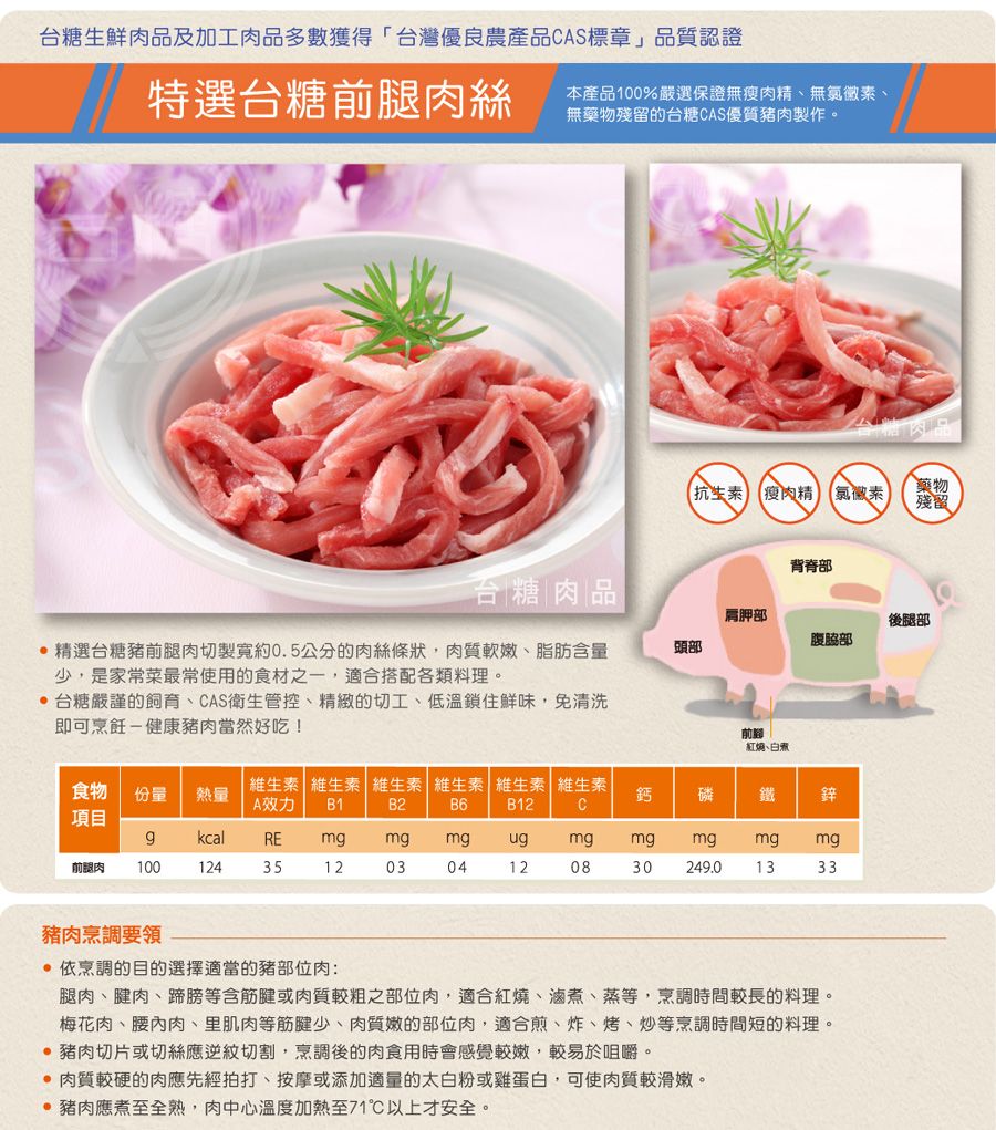 台糖生鮮肉品及加工肉品多數獲得「台灣優良農產品CAS標章」品質認證特選台糖前腿肉絲本產品100%嚴選保證無瘦肉精、無氯黴素、無藥物殘留的台糖CAS優質豬肉製作。抗生素 瘦肉精 氯黴素藥物殘留背脊部台糖肉品肩胛部後腿部腹頭部,精選台糖豬前腿肉切製寬約0.5公分的肉絲條狀,肉質軟嫩、脂肪含量少,是家常菜最常使用的食材之一,適合搭配各類料理。台糖嚴謹的飼育、CAS衛生管控、精緻的切工、低溫鎖住鮮味,免清洗即可烹飪-健康豬肉當然好吃!紅燒、食物 份量熱量B1維生素 維生素 維生素 維生素 維生素 維生素A效力B2鈣磷 鐵 鋅B6B12C項目gkcalREmgmg mgugmgmgmgmg mg前腿肉10012435120304120830 249.01333豬肉烹調要領 依烹調的目的選擇適當的豬部位肉:腿肉、腱肉、蹄膀等含筋腱或肉質較粗之部位肉,適合紅燒、滷煮、蒸等,烹調時間較長的料理。梅花肉、腰內肉、里肌肉等筋腱少、肉質嫩的部位肉,適合煎、炸、烤、炒等烹調時間短的料理。 豬肉切片或切絲應逆紋切割,烹調後的肉食用時會感覺較嫩,較易於咀嚼。 肉質較硬的肉應先經拍打、按摩或添加適量的太白粉或雞蛋白,可使肉質較滑嫩。 豬肉應煮至全熟,肉中心溫度加熱至71以上才安全。