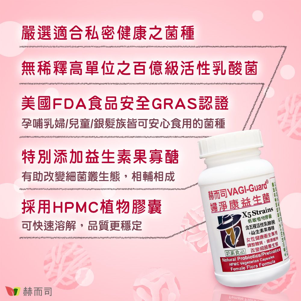 嚴選適合私密健康之菌種無稀釋高單位之百億級活性乳酸菌美國FDA食品安全GRAS認證孕哺乳婦/兒童/銀髮族皆可安心食用的菌種特別添加益生素果寡醣有助改變細菌生態,相輔相成採用HPMC植物膠囊可快速溶解,品質更穩定赫而司赫而司VAGI-Guard  婦淨康益生菌X5 Strains低敏植物膠囊含五種活性乳酸菌+益生素果寡糖女性健康衛生專用調整體質,健康維持奶素食品 改變細菌叢生態Natural Probiotics/PrebioticsHPMC Vegetarian CapsulesFemale Flora Formula