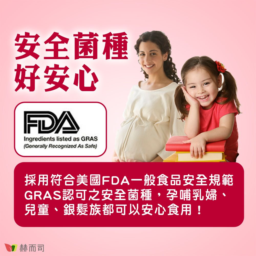 安全菌種好安心FDAIngredients listed as GRAS(Generally Recognized As Safe)採用符合美國FDA一般食品安全規範GRAS認可之安全菌種,孕哺乳婦、兒童、銀髮族都可以安心食用!赫而司