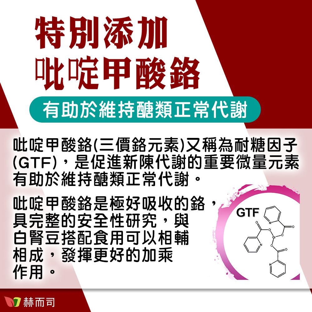 特別添加吡啶甲酸有助於維持醣類正常代謝吡啶甲酸(三價元素)又稱為耐糖因子(GTF)是促進新陳代謝重要微量元素有助於維持醣類正常代謝。吡啶甲酸鉻是極好吸收的, GTF具完整的安全性研究,與白腎豆搭配食用可以相輔相成,發揮更好的加乘作用。 赫而司