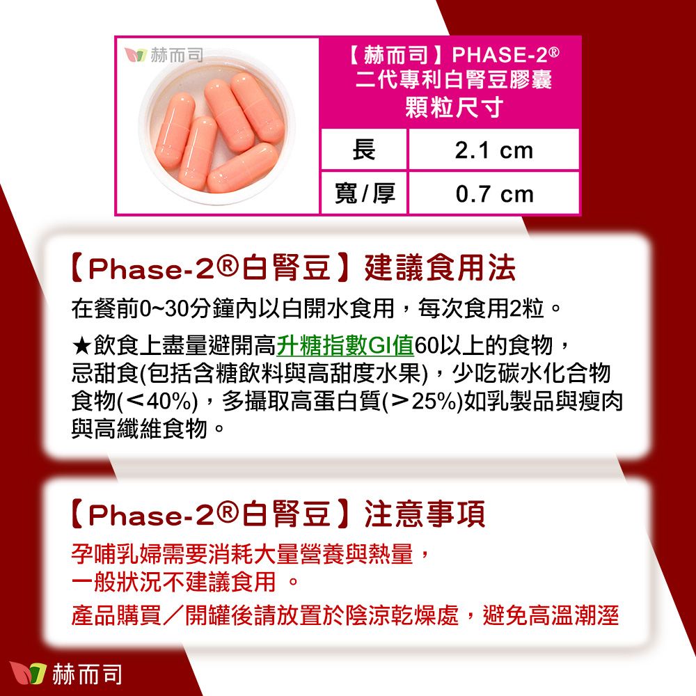 赫而司【 赫而司 】PHASE-2 ®二代專利白豆膠囊顆粒尺寸長2.1 cm寬/厚. cm【Phase-白腎豆】建議食用法在餐前0~30分鐘內以白開水食用,每次食用2粒★飲食上盡量避開高升糖指數GI值60以上的食物,忌甜食(包括含糖飲料與高甜度水果),少吃碳水化合物食物(40%),多攝取高蛋白質(25%)如乳製品與瘦肉與高纖維食物。【Phase-白腎豆】注意事項孕哺乳婦需要消耗大量營養與熱量,一般狀況不建議食用。產品購買/開罐後請放置於陰涼乾燥處,避免高溫潮溼7 赫而司