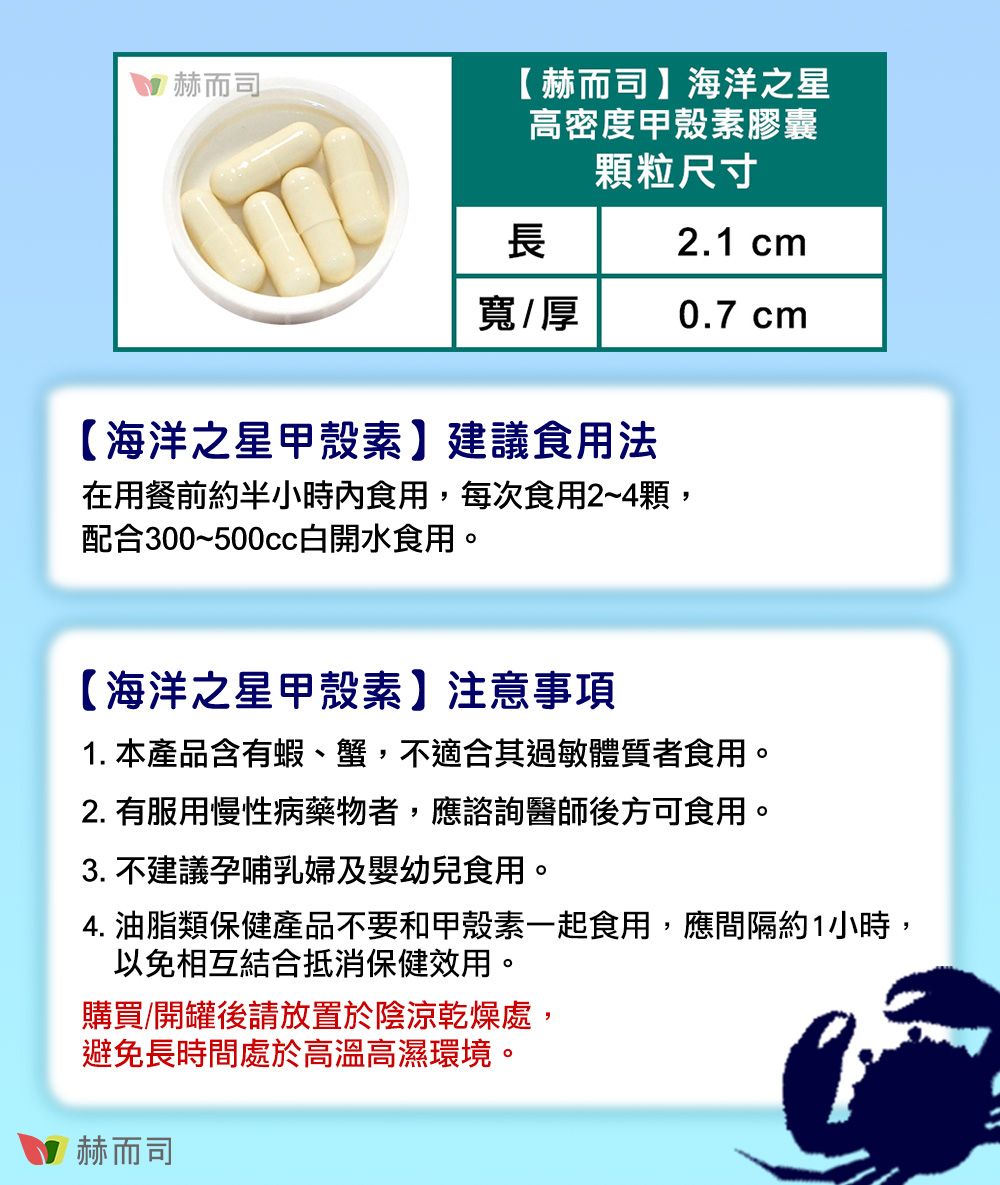 赫而司【 赫而司】海洋之星高密度甲殼素膠囊顆粒尺寸2.1 cm長寬/厚0.7 cm【海洋之星甲殼素】建議食用法在用餐前約半小時內食用,每次食用2~4顆,配合300~500cc白開水食用。【海洋之星甲殼素】注意事項1. 本產品含有蝦、蟹,不適合其過敏體質者食用。2. 有服用慢性病藥物者,應諮詢醫師後方可食用。3. 不建議孕哺乳婦及嬰幼兒食用。4. 油脂類保健產品不要和甲殼素一起食用,應間隔約1小時,以免相互結合抵消保健效用。購買/開罐後請放置於陰涼乾燥處,避免長時間處於高溫高濕環境。赫而司