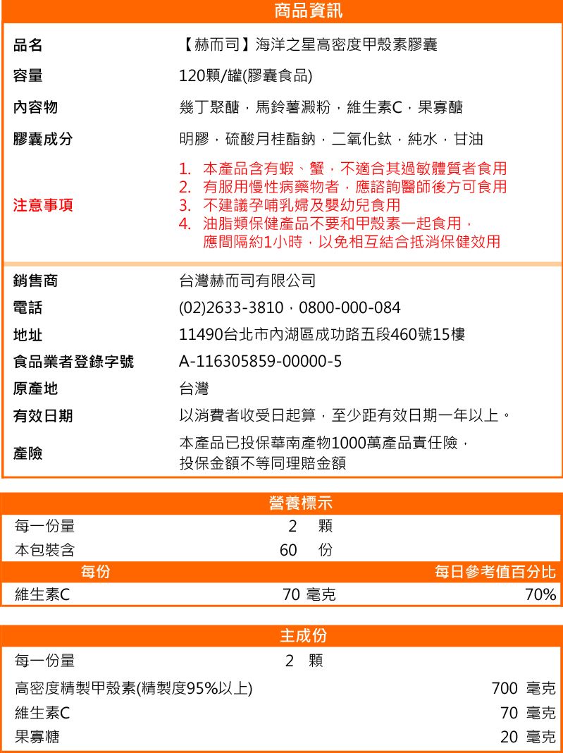 品名容量內容物膠囊成分注意事項銷售商電話地址食品業者登錄字號原產地有效日期產險商品資訊【赫而司】海洋之星高密度甲殼素膠囊120顆/罐(膠囊食品)幾丁聚醣馬鈴薯澱粉維生素C,果寡醣明膠,硫酸月桂鈉,二氧化鈦,純水,甘油1. 本產品含有蝦、蟹,不適合其過敏體質者食用2. 有服用慢性病藥物者,應諮詢醫師後方可食用3. 不建議孕哺乳婦及嬰幼兒食用4. 油脂類保健產品不要和甲殼素一起食用,應間隔約1小時,以免相互結合抵消保健效用台灣赫而司有限公司(02) 2633-3810 0800-000-08411490台北市內湖區成功路五段460號15樓A-116305859-00000-5台灣以消費者收受日起算,至少距有效日期一年以上。本產品已投保華南產物1000萬產品責任險,投保金額不等同理賠金額營養標示每一份量2 顆本包裝含60 份每份每日參考值百分比維生素C70 毫克70%主成份每一份量2 顆高密度精製甲殼素(精製度95%以上)700 毫克維生素C70 毫克果寡糖20 毫克