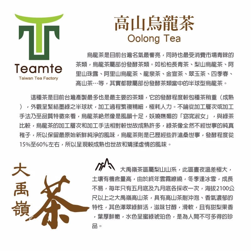 TeamteTaiwan Tea Factory高山烏龍茶Oolong Tea烏龍茶是目前台灣名氣最響亮同時也最受消費市場青睞的茶類烏龍茶屬部份發酵茶類。如松柏長青茶、梨山烏龍茶、阿里山珠露、阿里山烏龍茶、龍泉茶、金宣茶、翠玉茶、四季春、高山茶…等其實都隸屬部份發酵茶類當中的半球型烏龍茶。這種茶是目前台灣製最多也是最主要的茶類它的發酵程度較包種茶重(成熟外觀呈緊結墨綠之半球狀,加工過程繁複精細,極耗人力。不論從加工層次或加工手法乃至品質特徵來看,烏龍茶然像是風韻十足,妖嬈嫵媚的「窈窕淑女」,與綠茶比較,烏龍茶的加工層次和加工手法相對較世故成熟許多,綠茶像全然不經世事的純真稚子,所以保留最原始新鮮純淨的風味,烏龍茶則是已歷經些許滄桑世事,發酵程度從15%至60%左右,所以呈現較成熟也世故和矯揉虛情的風味。茶茶區屬梨山山系,此區晝夜溫差極大,土壤有機含量高,由於終年雲霧,冬季逢冰雪,成長不易,每年只有五月底及九月底各採收一次,海拔2100公尺以上之大禹嶺高山茶,具有高山茶耐沖泡、香氣濃郁的特性,其色澤翠綠鮮活,滋味甘醇,滑軟,且有甜梨果香,葉厚鮮嫩,水色呈蜜綠琥珀色,是為人間不可多得的珍品。大禹嶺