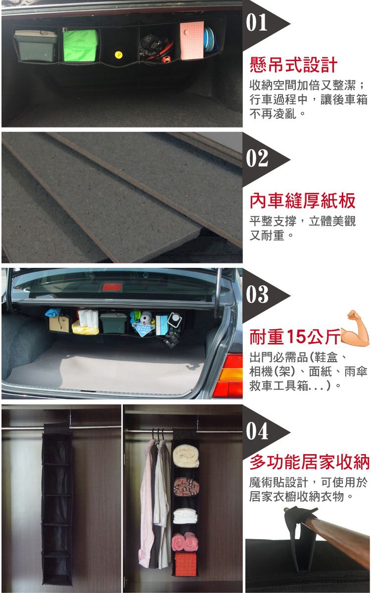 01懸吊式設計收納空間加倍又整潔;行車過程中,讓後車箱不再凌亂。02內車縫厚紙板平整支撐,立體美觀又耐重。03耐重15公斤出門必需品(鞋盒、相機(架)、面紙、雨傘救車工具箱)。04多功能居家收納魔術貼設計,可使用於居家衣櫥收納衣物。