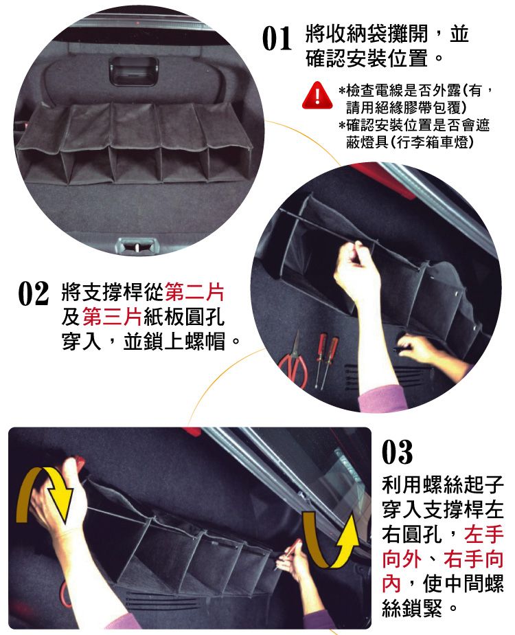02 將支撐桿從第二片及第三片紙板圓孔穿入,並鎖上螺帽。01 將收納袋攤開,並確認安裝位置。*檢查電線是否外露(有,請用絕緣膠帶包覆)*確認安裝位置是否會遮蔽燈具(行李箱車燈)03利用螺絲起子穿入支撐桿左右圓孔,左手向外、右手向內,使中間螺絲鎖緊。