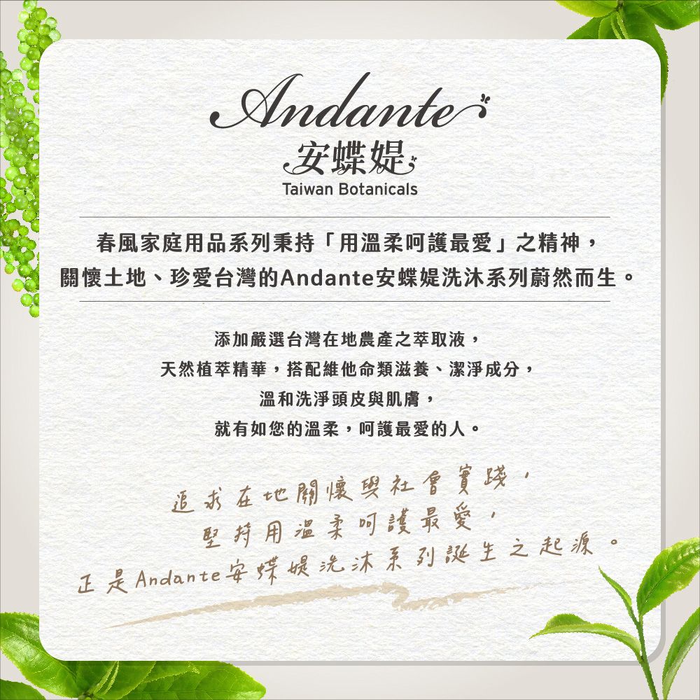 AndanteTaiwan Botanicals春風家庭用品秉持「用溫柔呵護最愛」之精神關懷土地、珍愛台灣的Andante蝶系列蔚然而生。添加嚴選台灣在地農產之萃取液天然植萃精華,搭配維他命類滋養、潔淨成分,溫和洗淨頭皮與肌膚,就有如您的溫柔,呵護最愛的人。追求在地關懷與社會實踐,堅持用溫柔呵護最愛,正是Andante安蝶媞洗沐系列誕生之起源。