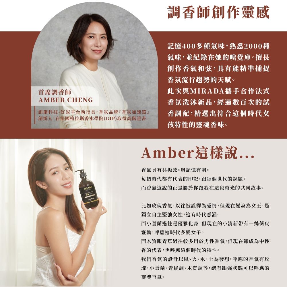 調香師創作靈感首席調香師AMBER CHENG爾科技-好說平台執行長,香氛品牌『香氛加速器』創辦人,在法國格拉斯香水學院(GIP)取得高階證書。MIRADA記憶400多種氣味,熟悉2000種氣味,並紀錄在她的嗅覺庫。擅長創作香氣和弦,具有能精準捕捉香氛流行趨勢的天賦。此次MIRADA攜手合作法式香氛洗沐新品,經過數百次的試香調配,精選出符合這個時代女孩特性的靈魂香味。Amber這樣說...香氣具有共振感。與記憶有關。每個時代都有代表的印記,跟每個世代的課題。香氣述說的正是屬於跟我在這段時光的共同故事。比如瑰香氣,以往被詮釋為愛情,但現在變身為女王,是獨立自主堅強女性,這有時代意涵。而小蒼蘭過往是優雅化身,但現在的小清新帶有一絲靈動,呼應這時代多變女子。而跟青草過往較多用於男性香氣,但現在卻成為中性香的代表,也呼應這個時代的特性。我們香氣的設計以風火、水、土為發想,呼應的香氣有玫瑰、小蒼蘭、青綠調、木質調等,總有跟你狀態可以呼應的靈魂香氣。