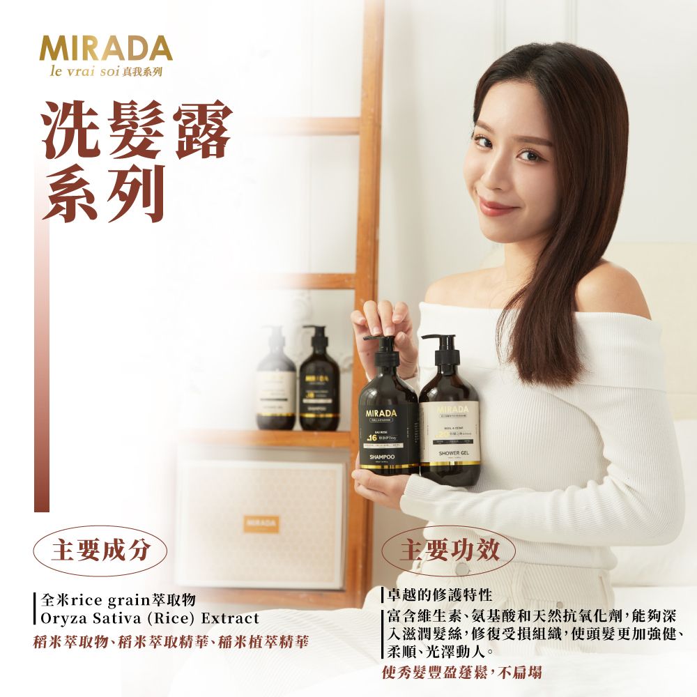 MIRADAle vrai soi 我系列洗髮露系列MIRADAMIRADA  SHAMPOOSHOWER GEL主要成分rice grain萃取物Oryza Sativa (Rice) Extract稻米萃取物、稻米萃取精華、稻米植萃精華主要功效卓越的修護特性富含維生素、氨基酸和天然抗氧化劑,能夠深「入滋潤髮絲,修復受損組織,使頭髮更加強健、|柔順、光澤動人。使秀髮豐盈蓬鬆,不扁塌