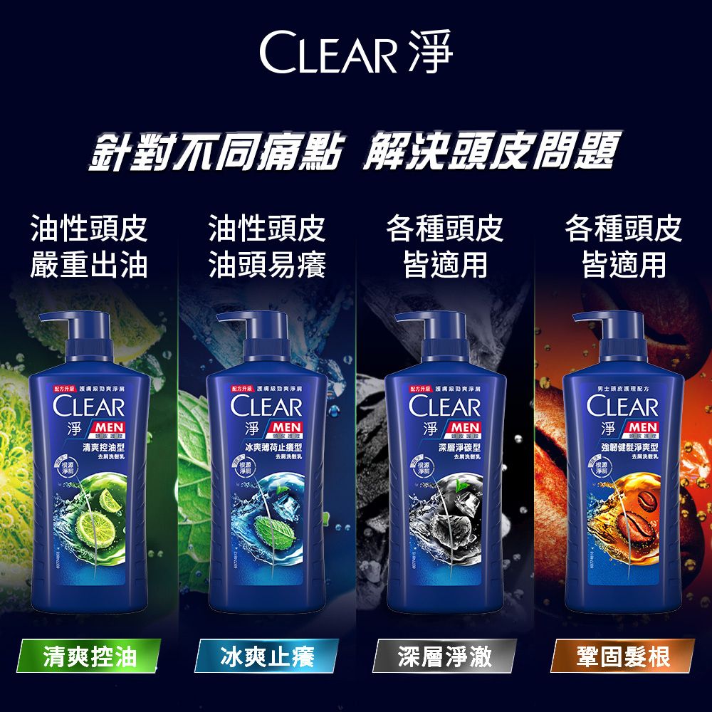CLEAR 針對不同痛點 解決頭皮問題油性頭皮油性頭皮各種頭皮各種頭皮嚴重出油油頭易癢皆適用皆適用配方配方配方升級淨CLEAR淨CLEARCLEAR淨MEN淨MEN清爽控油型冰爽薄荷止型深層淨碳型去屑去屑去屑洗男士頭皮護理配方CLEAR淨MEN強韌健髮淨爽型去屑洗乳清爽控油冰爽止癢深層淨澈鞏固髮根