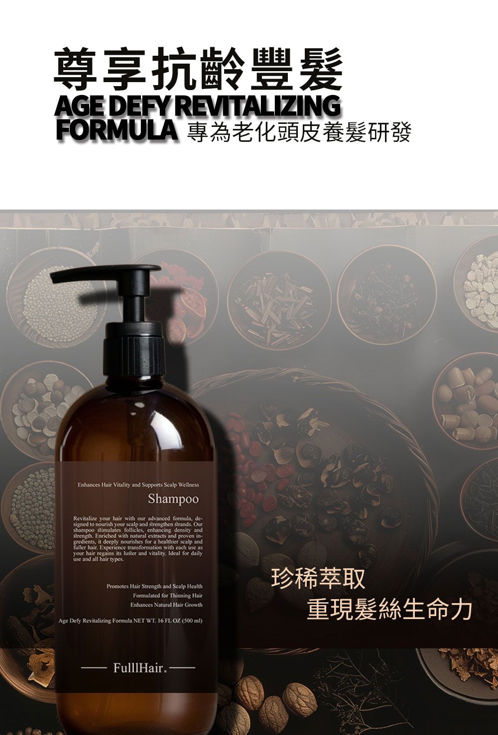 尊享抗齡豐AGE DEFY REVITALIZINGFORMULA 專為老化頭皮養髮研發Enhances Hair Vitality and Supports Scalp WellnessShampooRevitalize your hair with our advanced formula, de-signed to nourish your scalp and strengthen strands Ourshampoo stimulates follicles, enhancing density andstrength Enriched with natural extracts and proven in-gredients, it deeply nourishes for a healthier scalp andfuller hair Experience transformation with each use asyour hair regains its luster and vitality. Ideal for dailyuse and all hair types.Promotes Hair Strength and Scalp HealthFormulated for Thinning HairEnhances Natural Hair GrowthAge Defy Revitalizing Formula NET WT. 16 FL OZ (500ml)珍稀萃取重現髮絲生命力FulllHair.