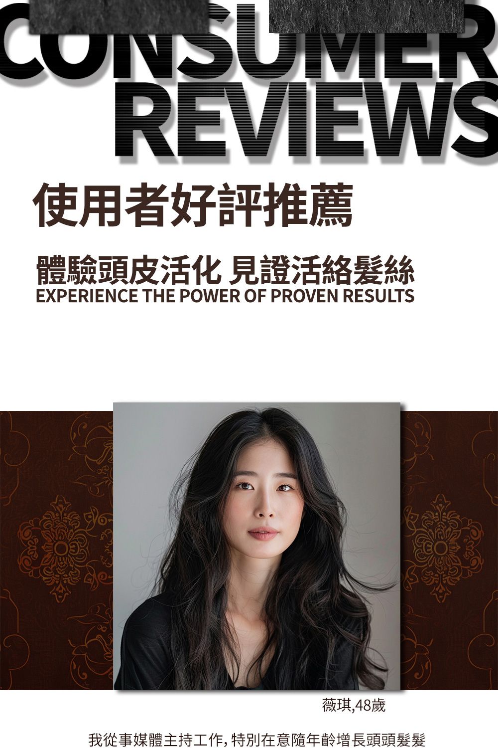 CONSUMERREVIEWS使用者好評推薦體驗頭皮活化 見證活絡髮絲EXPERIENCE THE POWER OF PROVEN RESULTS薇琪,48歲我從事媒體主持工作, 特別在意隨年齡增長頭頭髮髮