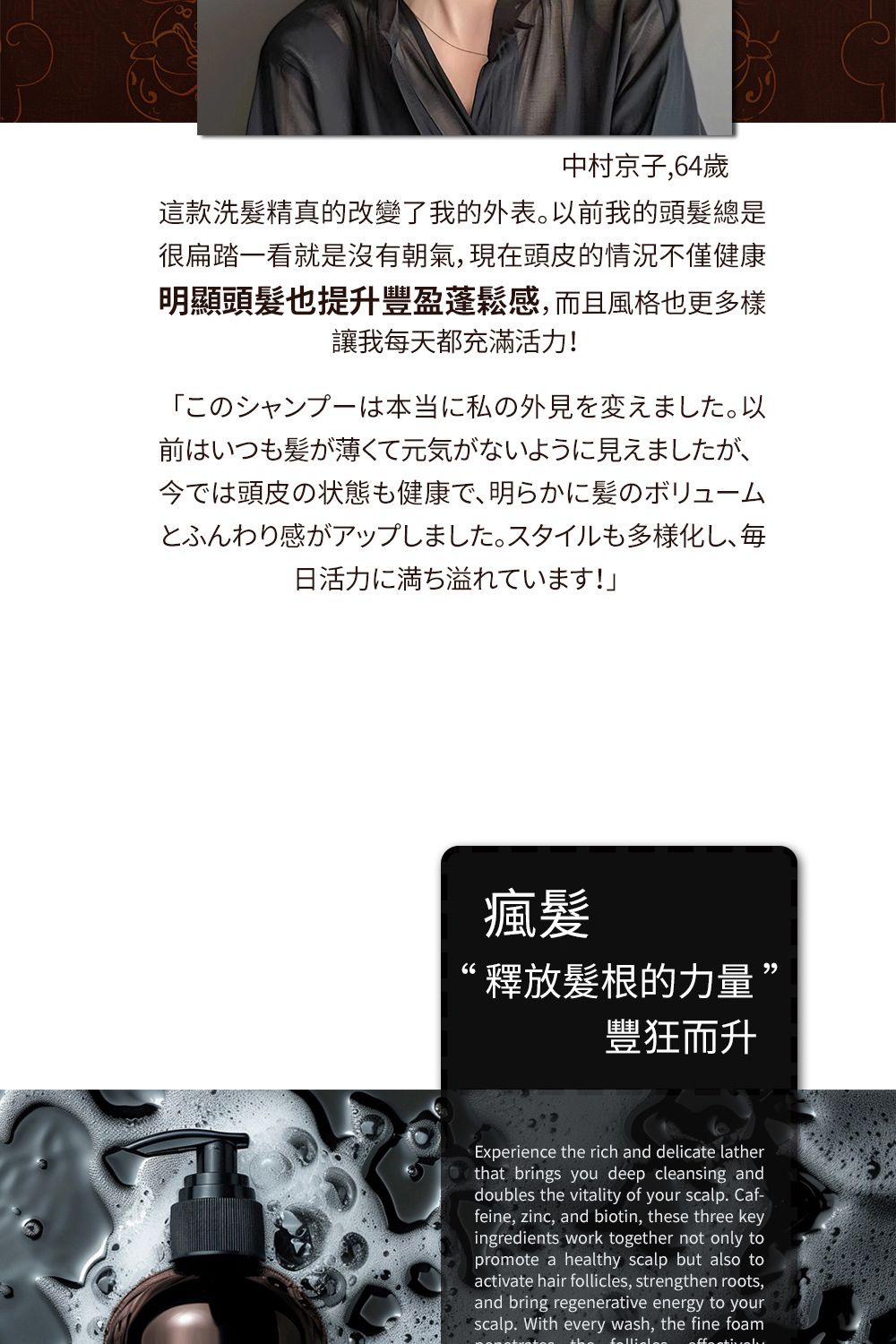 中村京子,64歲這款洗髮精真的改變了我的外表前我的頭髮總是很扁踏看就是沒有朝氣,現頭皮的情況不僅健康明顯頭髮也提升豐盈蓬鬆感,而且風格也更多樣讓我每天都充滿活力!一私の外見在。以前はいつもが薄くて元気がないように見えましたが、今では頭皮の状態も健康で、明らかに髪のボリュームとふんわり感がアップしました。 スタイルも多様化し、毎日活力に満ち溢れています!瘋髪釋放髮根的力量’豐狂而升Experience the rich and delicate latherthat brings you deep cleansing anddoubles the vitality of your scalp. Caf-feine, zinc, and biotin, these three keyingredients work together not only topromote a healthy scalp but also toactivate hair follicles, strengthen roots,and bring regenerative energy to yourscalp. With every wash, the fine foam