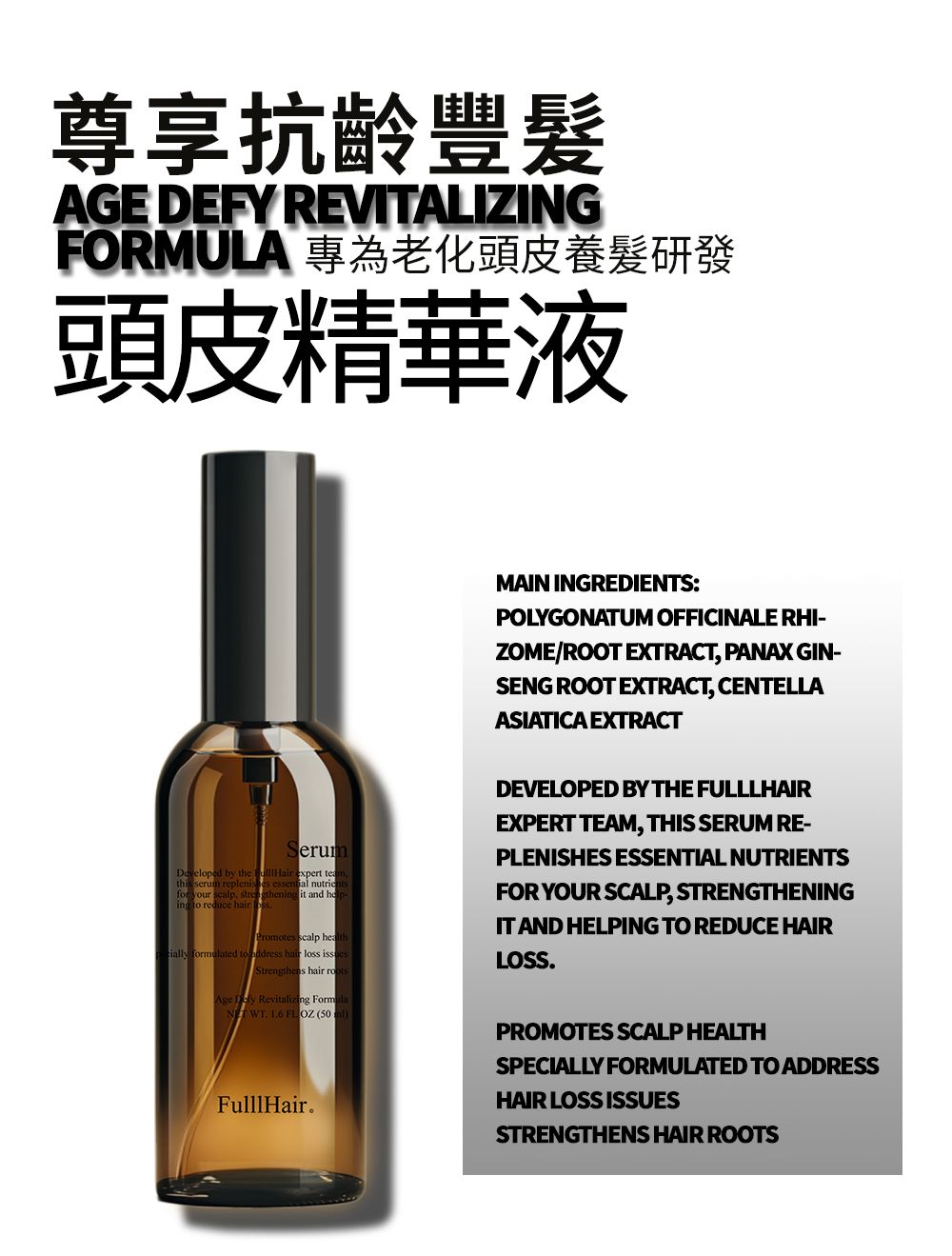 尊享抗齡豐AGE DEFY REVITALIZINGFORMULA 專為老化頭皮養髮研發頭皮精華液MAIN INGREDIES:POLYGONATUM OFFICINALE RHI-ZOME/ROOT EXTRACT, PANAX GIN-SENG ROOT EXTRACT, CENTELLAASIATICA EXTRACTSerumDeveloped by t  expert this serum  essential nutriefor your ,  it and heing to reduce hair Promotes scalp heal formulated to  hair loss Strengthens hair Age  Revitalizing FormNT WT  FL OZ (50DEVELOPED BY THE FULLLHAIREXPERT TEAM, THIS SERUM RE-PLENISHES ESSENTIAL NUTRIENTSFOR YOUR SCALP, STRENGTHENINGIT AND HELPING TO REDUCE HAIRLOSSFulllHair.PROMOTES SCALP HEALTHSPECIALLY FORMULATED TO ADDRESSHAIR LOSS ISSUESSTRENGTHENS HAIR ROOTS