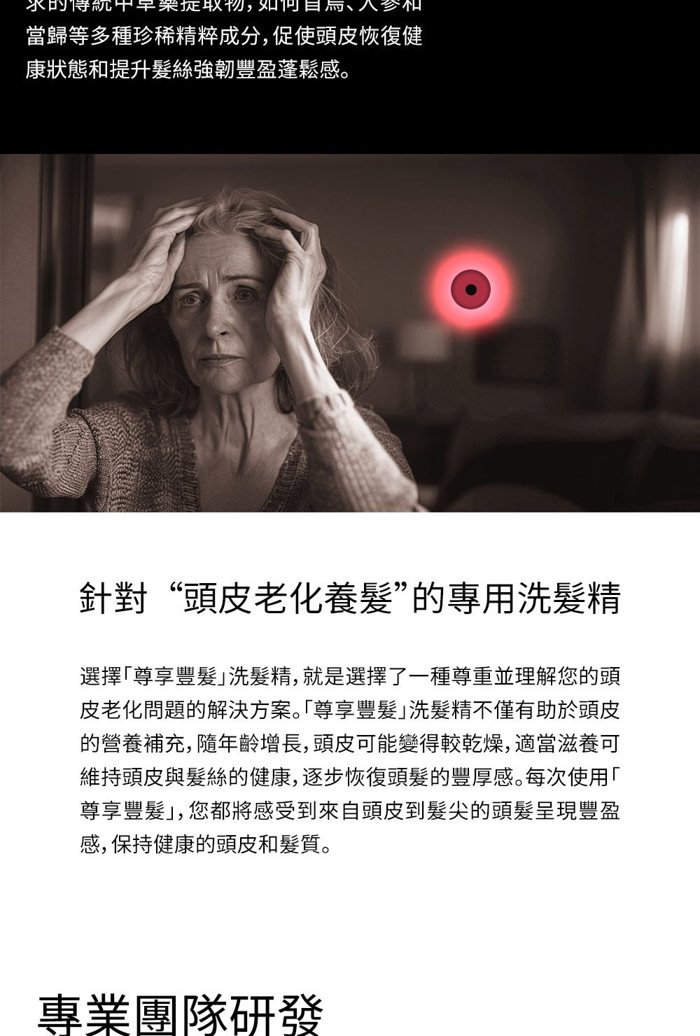 的早物,如當歸等多種珍稀精粹成分,促使頭皮恢復健康狀態和提升髪絲強韌豐盈蓬鬆感。針對“頭皮老化養”的專用洗精選擇尊享豐髮洗髮精,就是選擇了一種尊重並理解您的頭皮老化問題的解決方案。尊享豐髮洗髮精不僅有助於頭皮的營養補充, 隨年齡增長,頭皮可能變得較乾燥,適當滋養可維持頭皮與髮絲的健康,逐步恢復頭髮的豐厚感。每次使用「尊享豐髮」,您都將感受到來自頭皮到髮尖的頭髮呈現豐盈感,保持健康的頭皮和髮質。專業團隊研發