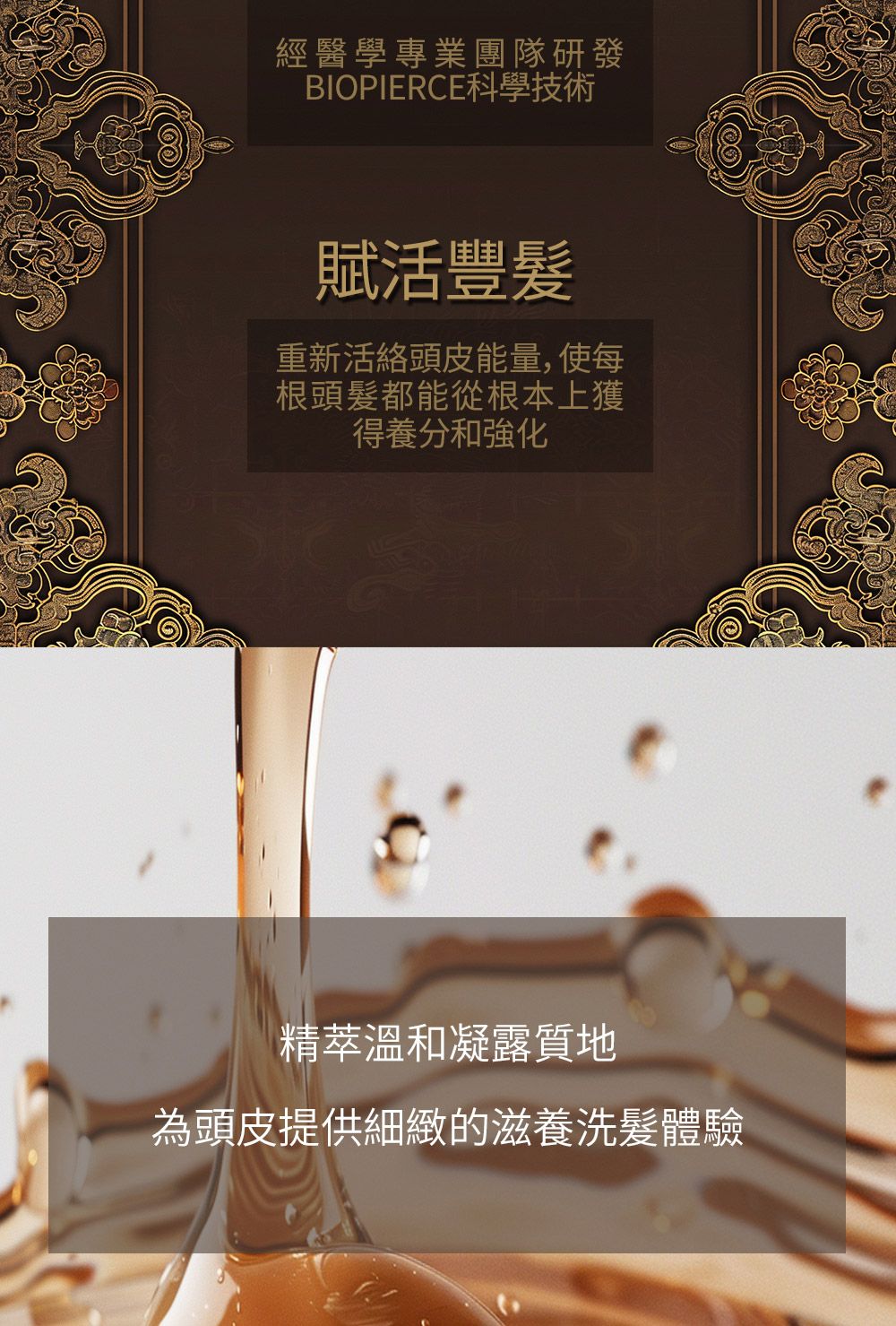 經醫學專業團隊研發BIOPIERCE科學技術賦活豐髮重新活絡頭皮能量,使每根頭髮都能從根本上獲得養分和強化精萃溫和凝露質地為頭皮提供細緻的滋養洗髮體驗