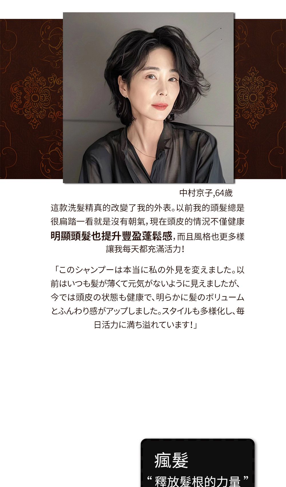 中村京子,64歲這款洗髮精真的改變了我的外表前我的頭髮總是很扁踏看就是沒有朝氣,現頭皮的情況不僅健康明顯頭髮也提升豐盈蓬鬆感,而且風格也更多樣讓我每天都充滿活力!。以一当红私の外見在前はいつもが薄くて元気がないように見えましたが、今では頭皮の状態も健康で、明らかに髪のボリュームとふんわり感がアップしました。 スタイルも多様化し、毎日活力に満ち溢れています!」瘋髪釋放髮根的力量”