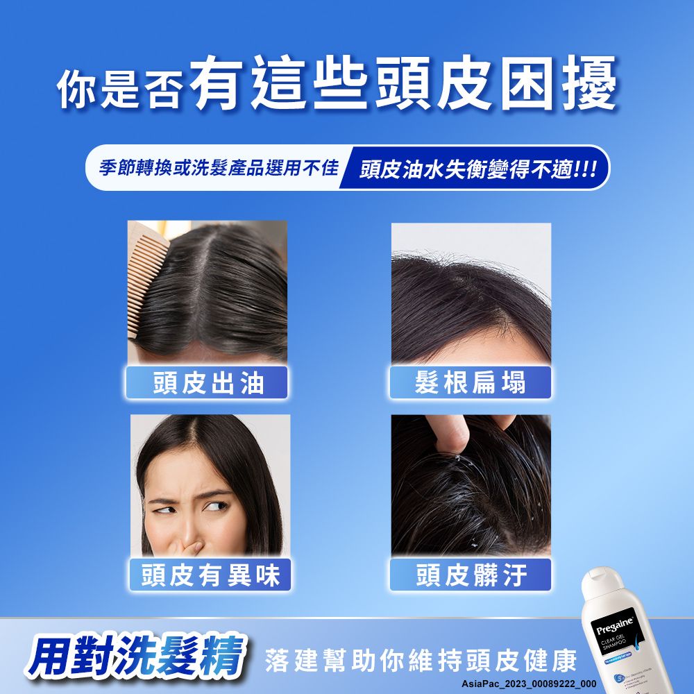 你是否有這些頭皮困擾季節轉換或洗髮產品選用不佳 頭皮油水失衡變得不適!!!頭皮出油髮根扁塌頭皮有異味頭皮髒汙用對洗髮精 建幫助你維持頭皮健康AsiaPac_2023_00089222_000 PregaineCLEAR GELSHAMPOO