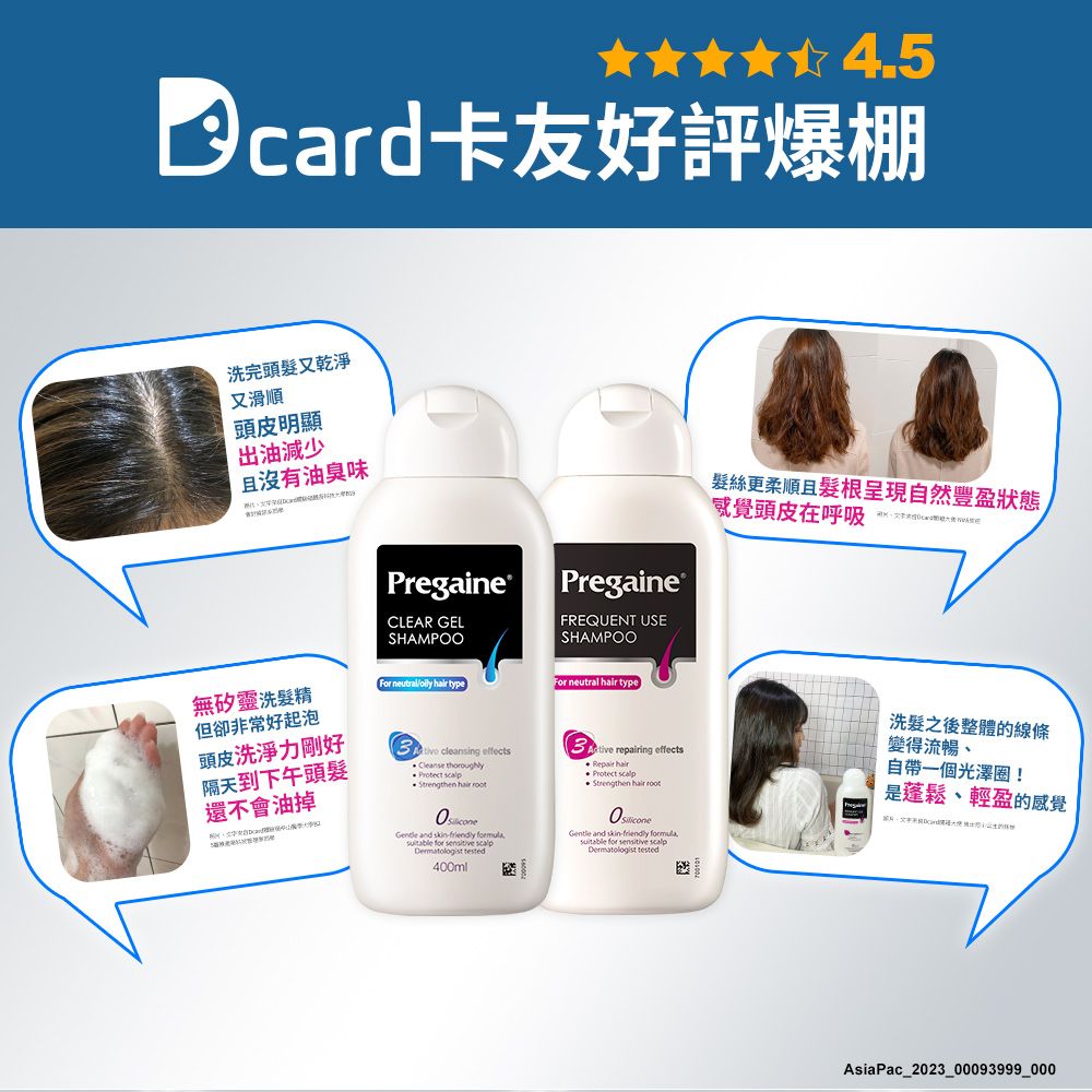 卡友好評爆棚洗完頭髮又乾淨又滑順頭皮明顯出油減少且沒有油臭味PregaineCLEAR GELSAMPOO|Pregaine ®FREQUENT USESHAMPOO髮絲更柔順且髮根呈現自然豐盈狀態感覺頭皮在呼吸  repairing effects無矽靈洗髮精但卻非常好起泡頭皮洗淨力剛好For neutral  typeFor neutral hair type cleansing effects隔天到下午頭髮Cleanse thoroughly Protect Strengthen hair root還不會油掉H and friendly formula, for  Dermatologist tested400ml hair Protect scalpStrengthen hair root and skin-friendly formulasuitable for sensitive scalpDermatologist tested洗髮之後整體的線條變得流暢自帶一個光澤圈!是蓬鬆、輕盈的感覺AsiaPac_2023_00093999_000