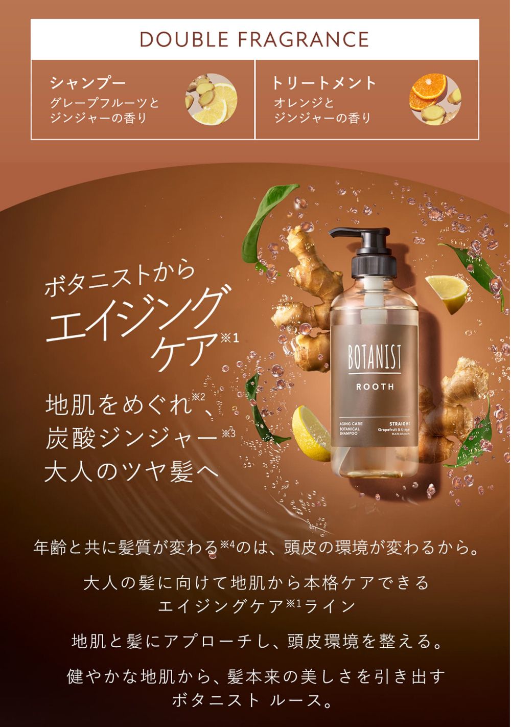 シャンプーDOUBLE FRAGRANCEグレープフルーツとジンジャーの香りトリートメントオレンジとジンジャーの香りボタニストからエイジングケア地肌をめぐれ2、炭酸ジンジャー大人のツヤ髪へ1BOTANISTAGING CAREBOTANICALSHAMPOOROOTHSTRAIGHT  年齢と共に髪質が変わる4のは、頭皮の環境が変わるから。大人の髪に向けて地肌から本格ケアできるエイジングケア※1ライン地肌と髪にアプローチし、 頭皮環境を整える。健やかな地肌から、髪本来の美しさを引き出すボタニストルース。