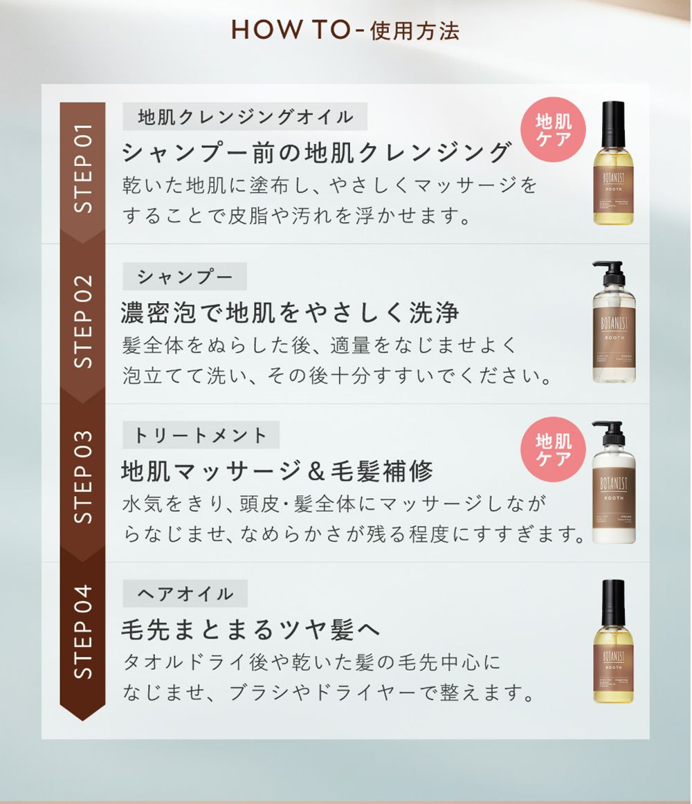 STEP 04STEP 03STEP 02STEP 01HOW TO - 使用方法地肌クレンジングオイル地肌シャンプー前の地肌クレンジングケア乾いた地肌に塗布し、やさしくマッサージをすることで皮脂や汚れを浮かせます。シャンプー濃密泡で地肌をやさしく洗浄髪全体をぬらした後、適量をなじませよく泡立てて洗い、その後十分すすいでください。トリートメント地肌ケア地肌マッサージ & 毛髪補修水気をきり、頭皮・髪全体にマッサージしながらなじませ、なめらかさが残る程度にすすぎます。ヘアオイル毛先まとまるツヤ髪へタオルドライ後や乾いた髪の毛先中心になじませ、ブラシやドライヤーで整えます。