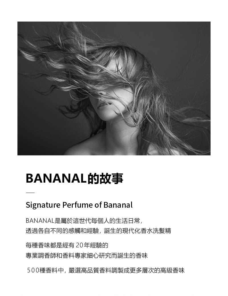 BANANAL的故事Signature Perfume of BananalBANANAL是屬於這世代每個人的生活日常,透過各自不同的感觸和經驗,誕生的現代化香水洗髮精每種香味都是經有20年經驗的專業調香師和香料專家細心研究而誕生的香味500種香料中,嚴選高品質香料調製成更多層次的高級香味
