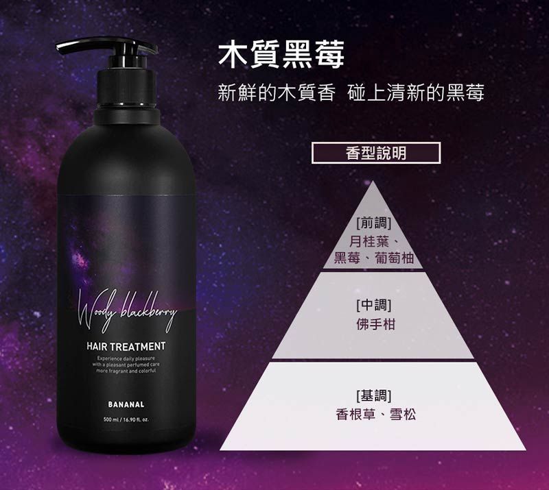 木質黑莓新鮮的木質香 碰上清新的黑莓香型說明 HAIR TREATMENTExperience  pleasure a pleasant  more fragrant and [前調]月桂葉、黑莓、葡萄柚[中調]佛手柑BANANAL500 /1690  .[基調]香根草、雪松