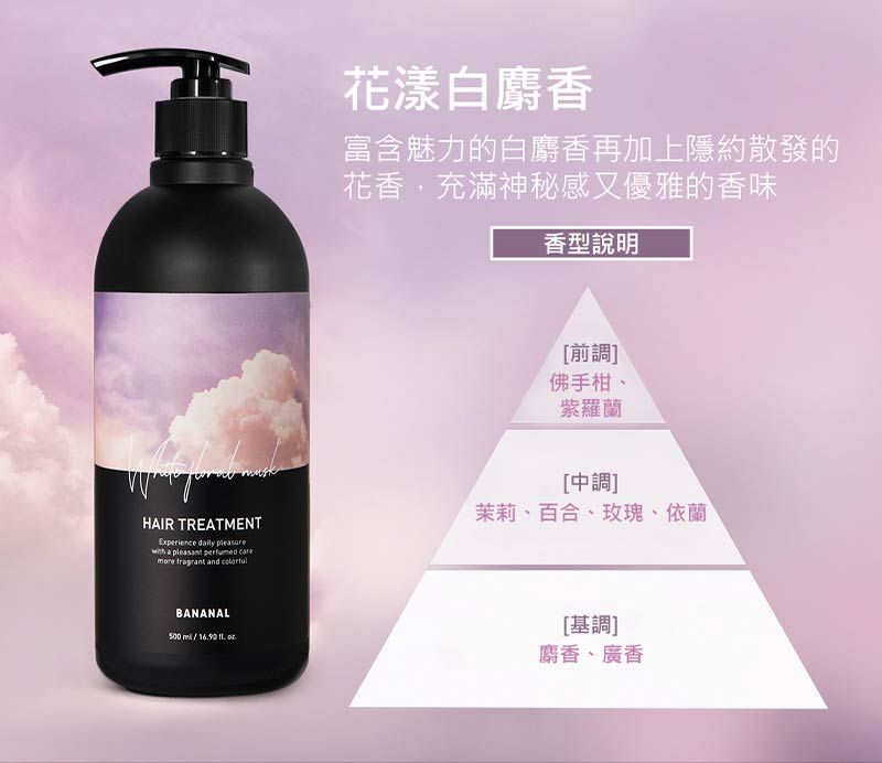 HAIR TREATMENTExperience   a   more fragrant and 花漾白麝香富含魅力的白麝香再加上隱約散發的花香,充滿神秘感又優雅的香味香型說明[前調]佛手柑紫羅蘭[中調]茉莉、百合、玫瑰、依蘭BANANAL500  [基調]麝香、廣香