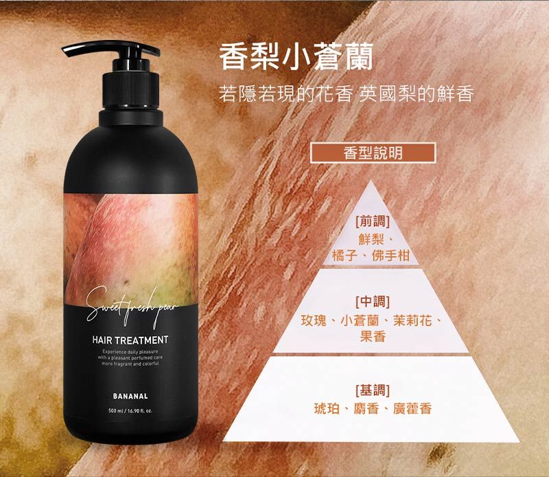 HAIR TREATMENTExperience dily with a   more fragrant and 香梨小蒼蘭若隱若現的花香 英國梨的鮮香香型說明前調鮮梨、橘子、佛手柑[中調]玫瑰、小蒼蘭、茉莉花、果香BANANAL500 /1690  .[基調]琥珀、麝香、廣藿香