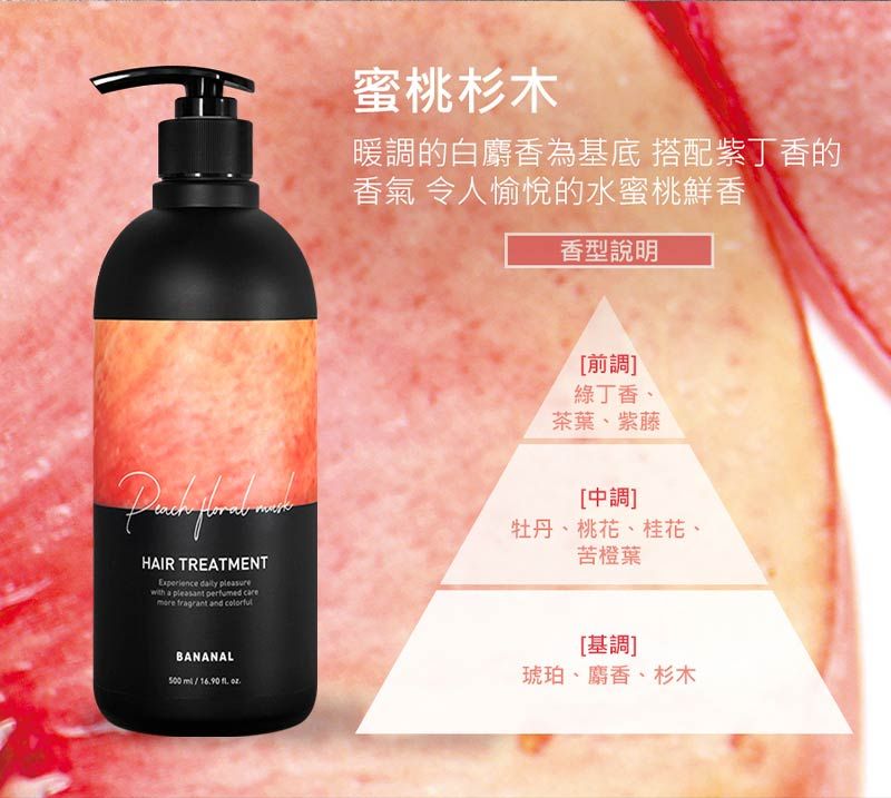 HAIR TREATMENTExperience  pleasurewith a pleasant perfumed  fragrant and 蜜桃杉木暖調的白麝香為基底 搭配紫丁香的香氣 令人愉悅的水蜜桃鮮香香型說明[前調]綠丁香、茶葉、紫藤[中調]牡丹、桃花、桂花、苦橙葉BANANAL500     [基調]琥珀、麝香、杉木