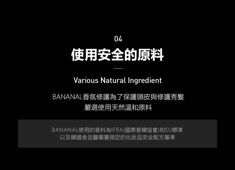 04使用安全的原料Various Natural IngredientBANANAL香氛修護為了保護頭皮與修護秀髮嚴選使用天然溫和原料BANANAL使用的香料為IFRA國際香精協會)和EU標準以及韓國食品醫藥署規定的化妝品安全配方基準