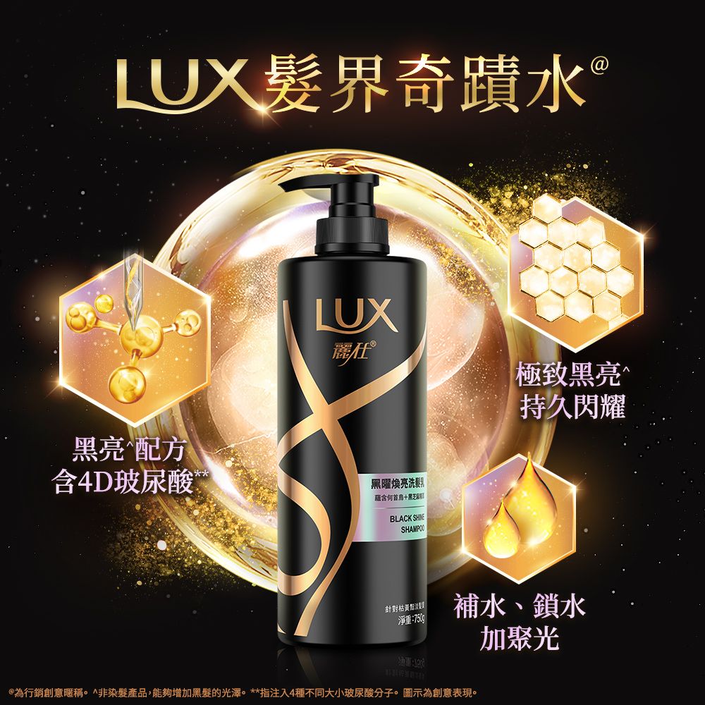 LUX髮界奇蹟水LUX麗仕®極致亮黑亮配方含4D玻尿酸黑曜煥亮洗黑BLACK SHAMPOO持久閃耀針對枯黃淨重:750g補水、鎖水為行銷創意暱稱^非染髮產品,能夠增加黑髮的光澤。**指注入4種不同大小玻尿酸分子。圖示為創意表現。加聚光