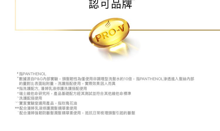 認可品牌PRO-VPANTHENOL數據源自P&G內部實驗,頭髮韌性為僅使用非調理型洗髮水的10,指PANTHENOL滲透進入髮絲內部的量對比表面粘附量,洗護搭配使用,實際效果因人而異指洗護配方, 潘婷乳液修護洗護搭配使用*瑞士維他命研究所,產品基礎配方經其測試並符合其他維他命標準洗護配搭使用實驗室選用產品,指玫瑰花油**配合潘婷乳液修護潤髮精華使用配合潘婷強韌防斷髮潤髮精華使用,抵抗日常梳理頭髮引起的斷髮