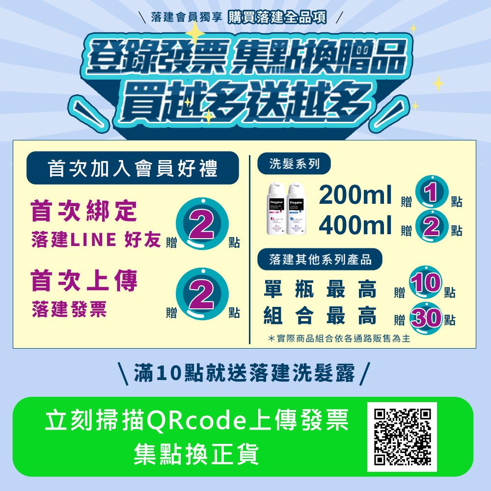 建會員獨享 購買落建全品項 /登錄發票集點換品買越送越多 400ml 贈點首次加入會員好禮洗髮系列 200ml贈點首次綁定落建LINE 好友贈2點首次上傳2點落建發票贈點落建其他系列產品單瓶最高贈 10組合最高贈30點*實際商品組合依各通路販售為主滿10點就送落建洗髮露/立刻掃描QRcode上傳發票集點換正貨