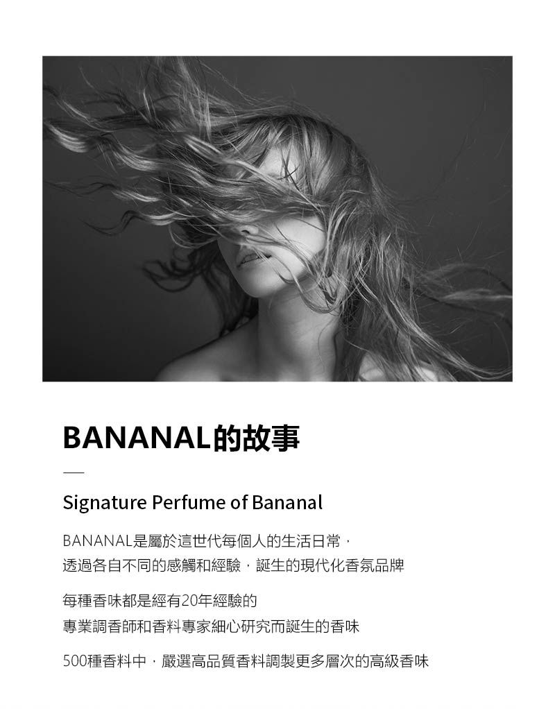 BANANAL的故事Signature Perfume of BananalBANANAL是屬於這世代每個人的生活日常透過各自不同的感觸和經驗,誕生的現代化香氛品牌每種香味都是經有20年經驗的專業調香師和香料專家細心研究而誕生的香味500種香料中,嚴選高品質香料調製更多層次的高級香味