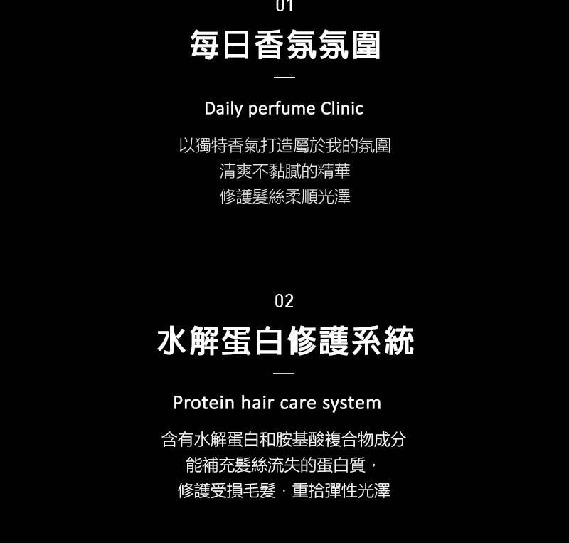 01每日香氛氛圍Daily perfume Clinic以獨特香氣打造屬於我的氛圍清爽不黏膩的精華修護髮絲柔順光澤02水解蛋白修護系統Protein hair care system含有水解蛋白和胺基酸複合物成分能補充髮絲流失的蛋白質,修護受損毛髮,重拾彈性光澤