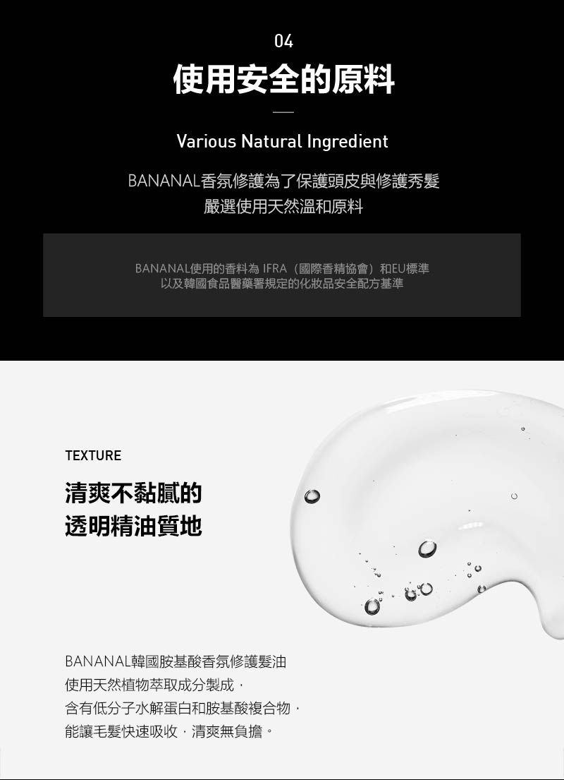 04使用安全的原料Various Natural IngredientBANANAL香氛修護為了保護頭皮與修護秀嚴選使用天然溫和原料BANANAL使用的香料為IFRA(國際香精協會)和EU標準以及韓國食品醫藥署規定的化妝品安全配方基準TEXTURE清爽不黏膩的透明精油質地BANANAL韓國胺基酸香氛修護髮油使用天然植物萃取成分製成含有低分子水解蛋白和胺基酸複合物能讓毛髮快速吸收清爽無負擔。