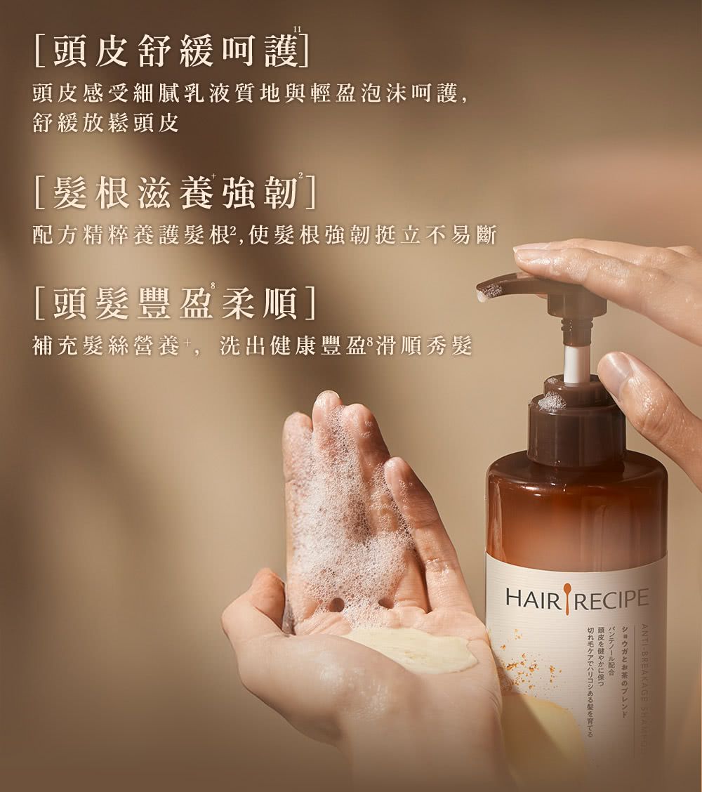頭皮舒緩呵護頭皮感受細膩乳液質地與輕盈泡沫呵護舒緩放鬆頭皮髮根滋養強韌]配方精粹養護髮根²,使髮根強韌挺立不易斷[頭髮豐盈柔順]補充髮絲營養,洗出健康豐盈滑順秀髮HAIR RECIPEとお茶のブレンド配合頭皮を健やかに保つ切れ毛ケアでハリコシあるを育てる
