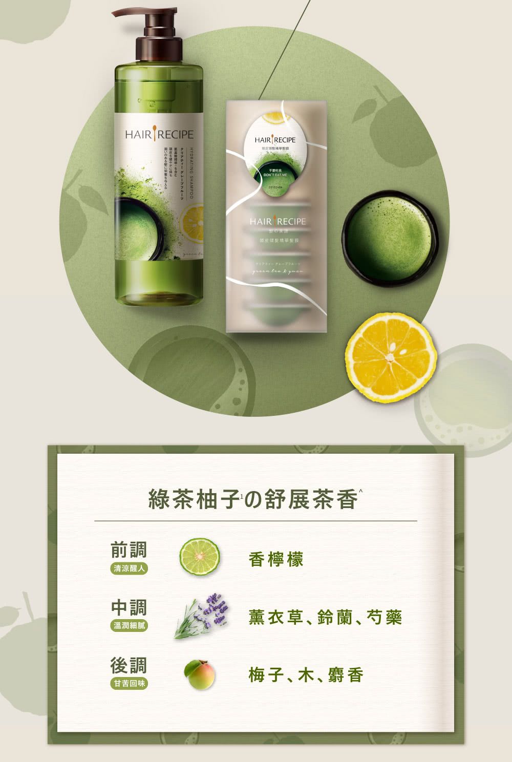 HAIR RECIPELHYDRATING SHAMPOOHAIR RECIPEDONT EAT MEHAIR RECIPE   緑茶柚子の舒展茶香前調香檸檬清涼醒中調溫潤細膩後調【甘苦回味薰衣草鈴蘭、芍藥梅子木、麝香
