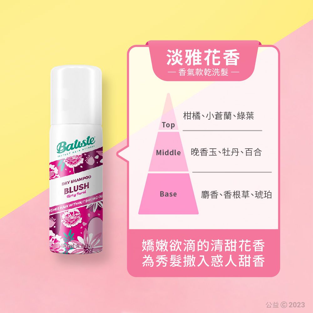 淡雅花香 香氣款乾洗 Batiste  柑橘、小蒼蘭、綠葉Middle 晚香玉、牡丹、百合DRY SHAMPOOBLUSHflirty floralESHES HAIR WITHOUT DRYING OUBase麝香、香根草、琥珀  嬌嫩欲滴的清甜花香為秀髮撒入惑人甜香公益 2023