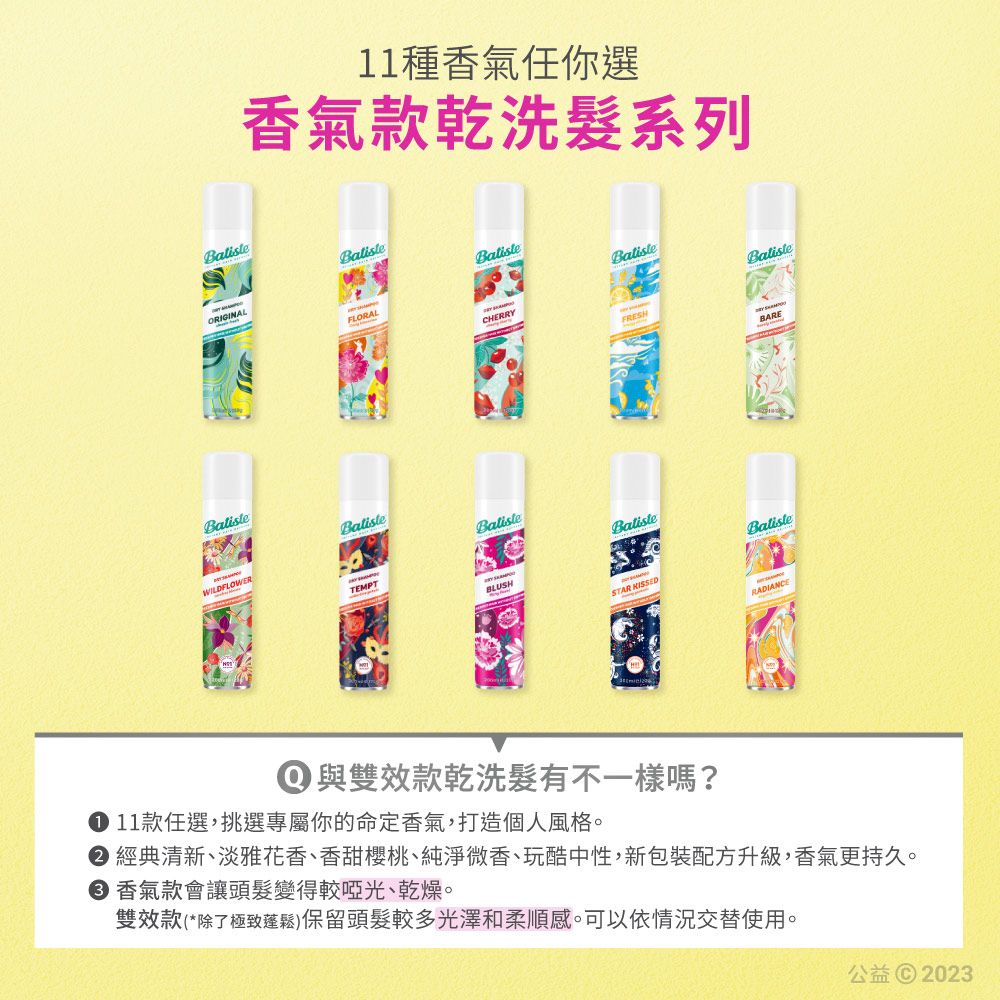 種香氣任你選香氣款乾洗髮系列FLORALCHERRYFRESHBatisteTEMPTBLUSHSTAR KISSEDBARE① 與雙效款乾洗髮有不一樣嗎? 11款任選,挑選專屬你的命定香氣,打造個人風格 經典清新、淡雅花香、香甜櫻桃、純淨微香、玩酷中性,新包裝配方升級,香氣更持久。 香氣款會讓頭髮變得較啞光、乾燥。雙效款(*除了極致蓬鬆)保留頭髮較多光澤和柔順感。可以依情況交替使用。公益© 2023