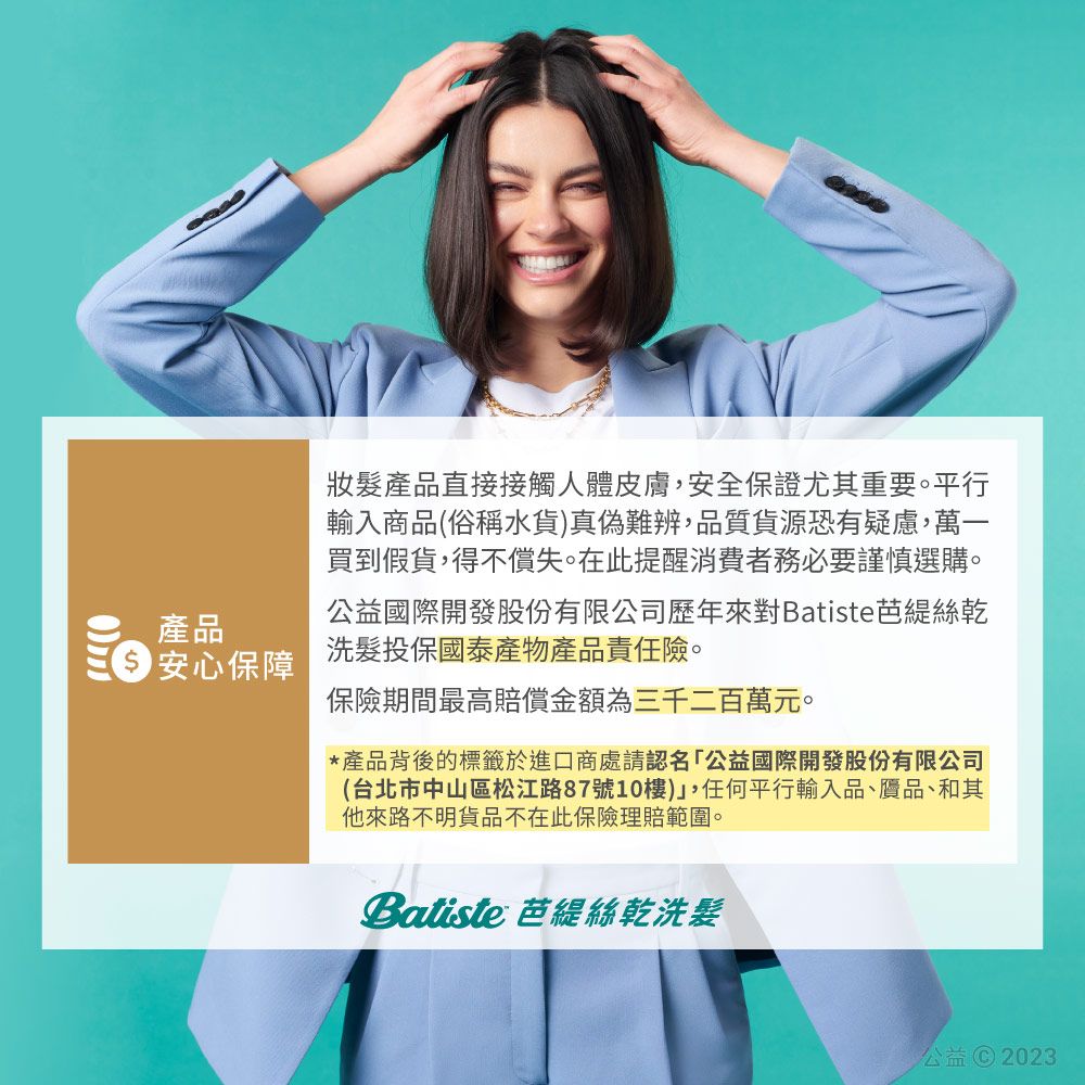 產品 安心保障髮產品直接接觸人體皮膚安全保證尤其重要。平行輸入商品(俗稱水貨真偽難辨,品質貨源恐有疑慮,萬一買到假貨,得不償失。在此提醒消費者務必要謹慎選購。公益國際開發股份有限公司歷年來對Batiste芭絲乾洗髮投保國泰產物產品責任險。保險期間最高賠償金額為三千二百萬元。*產品背後的標籤於進口商處請認名「公益國際開發股份有限公司(台北市中山區松江路87號10樓),任何平行輸入品、贗品、和其他來路不明貨品不在此保險理賠範圍。Batiste 芭緹絲乾洗髮公益 © 2023