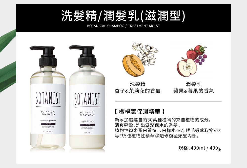 洗髮精潤髮乳(滋潤型)BOTANICAL SHAMPOO / TREATMENT BOTANIST BOTANISTBOTANICALSHAMPOO  MOIST洗髮精潤髮乳杏子&茉莉花的香氣蘋果&莓果的香氣BOTANICALTREATMENTapple & berryMOIST    【橄欖葉保濕精華】新添加嚴選自約30萬種植物的來自植物的成分。清爽輕盈,洗出滋潤保水的秀髮。植物性微米蛋白質1,白樺水※2,毛椴萃取物3等共5種植物性精華滲透修復至頭髮內部。規格:490ml/490g