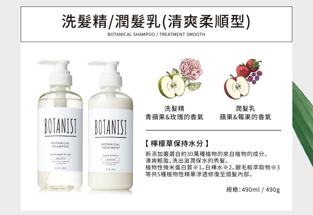 洗髮精潤髮乳(清爽柔順型)BOTANICAL SHAMPOO / TREATMENT SMOOTH洗髮精潤髮乳青蘋果&玫瑰的香氣蘋果&莓果的香氣BOTANIST BOTANISTBOTANICALSHAMPOOgreen apple &  BOTANICALTREATMENTapple & berrySMOOTH 【檸檬草保持水分】新添加嚴選自約30萬種植物的來自植物的成分。清爽輕盈,洗出滋潤保水的秀髮。植物性微米蛋白質1,白樺水※2,毛椴萃取物3等共5種植物性精華滲透修復至頭髮內部。規格:490ml/490g