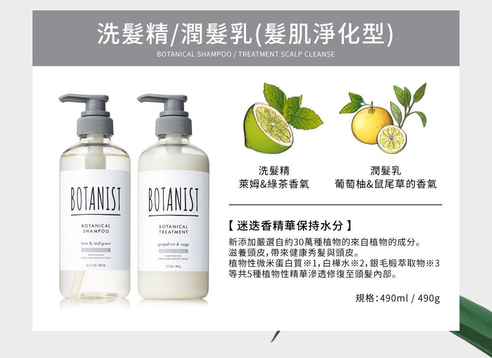 洗精潤髮乳(髮肌淨化型)BOTANICAL SHAMPOO  TREATMENT LP SEBOTANIST BOTANISTBOTANICALSHAMPOOlime &  green BOTANICALTREATMENTgrapefruit & CLEAN  SCA/洗髮精潤髮乳萊姆&綠茶香氣 葡萄柚&鼠尾草的香氣【迷迭香精華保持水分】新添加嚴選自約30萬種植物的來自植物的成分。滋養頭皮帶來健康秀髮與頭皮。植物性微米蛋白質1,白樺水2,毛椴萃取物※3等共5種植物性精華滲透修復至頭髮內部。規格:490ml/490g