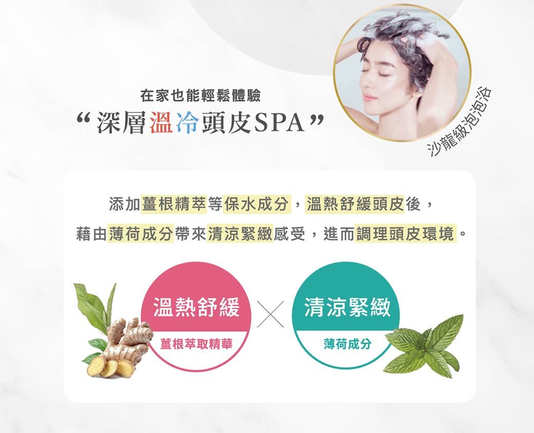 在家也能輕鬆體驗深層溫冷頭皮SPA”沙龍級泡泡添加薑根精萃等保水成分,溫熱舒緩頭皮後,藉由薄荷成分帶來清涼緊緻感受,進而調理頭皮環境。溫熱舒緩 清涼緊緻薑根萃取精華薄荷成分