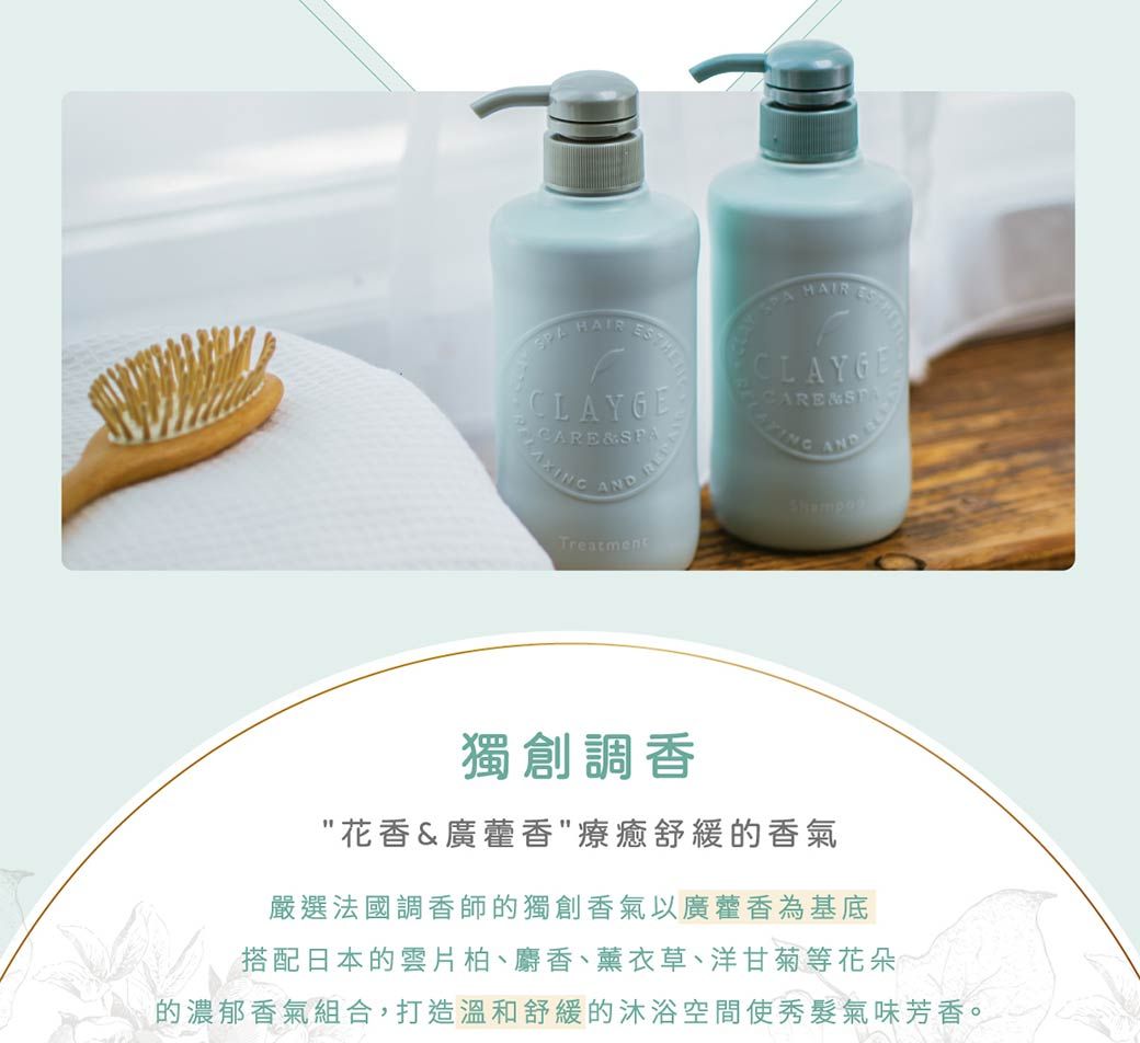 CLAYGEAXINGAND TreatmentHAIR CLAYGECARESPA AND獨創調香花香&廣藿香療癒舒緩的香氣嚴選法國調香師的獨創香氣以廣藿香為基底搭配日本的雲片柏、麝香、薰衣草、洋甘菊等花朵的濃郁香氣組合,打造溫和舒緩的沐浴空間使秀髮氣味芳香。