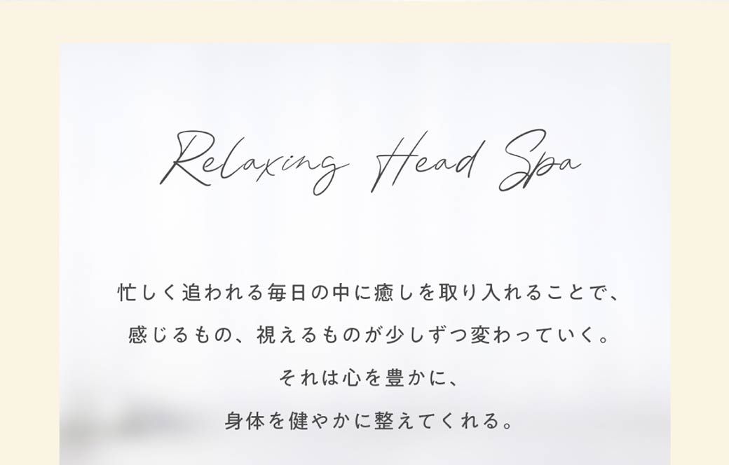 Relaxing Head Spa忙しく追われる毎日の中に癒しを取り入れることで、感じるもの、視えるものが少しずつ変わっていく。それは心を豊かに、身体を健やかに整えてくれる。